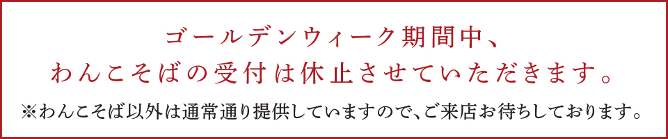 ゴールデンウィーク期間中、わんこそばの受付は休止させていただきます。※わんこそば以外は通常通り提供していますので、ご来店お待ちしております。