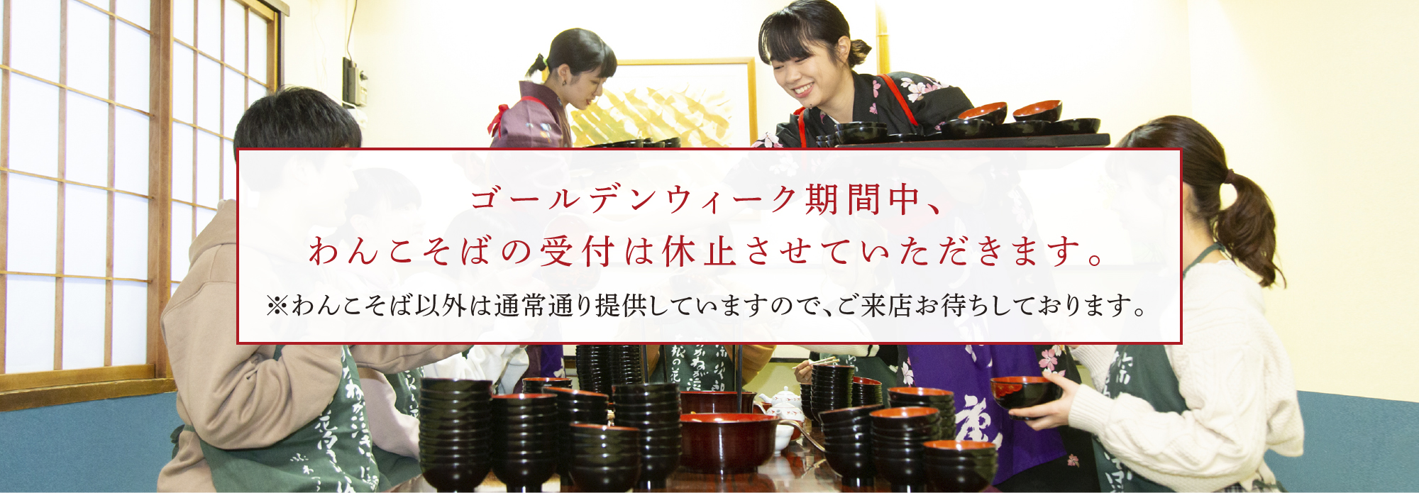 ゴールデンウィーク期間中、わんこそばの受付は休止させていただきます。※わんこそば以外は通常通り提供していますので、ご来店お待ちしております。